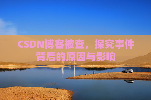 CSDN博客被查,探究事件背后的原因与影响
